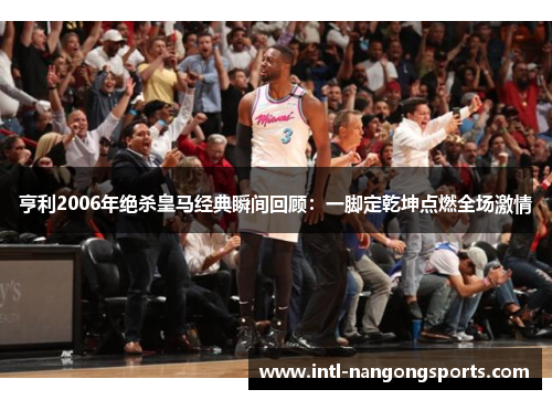 亨利2006年绝杀皇马经典瞬间回顾:一脚定乾坤点燃全场激情