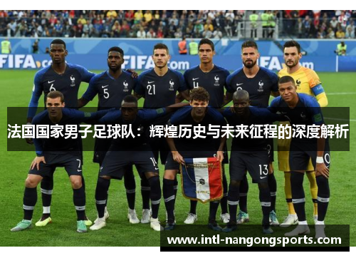 法国国家男子足球队:辉煌历史与未来征程的深度解析