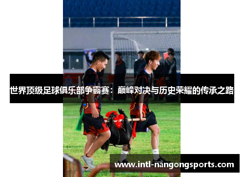 世界顶级足球俱乐部争霸赛:巅峰对决与历史荣耀的传承之路
