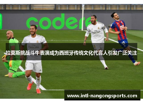 拉莫斯挑战斗牛表演成为西班牙传统文化代言人引发广泛关注