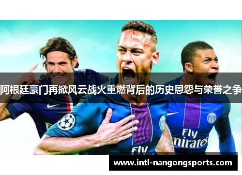 阿根廷豪门再掀风云战火重燃背后的历史恩怨与荣誉之争